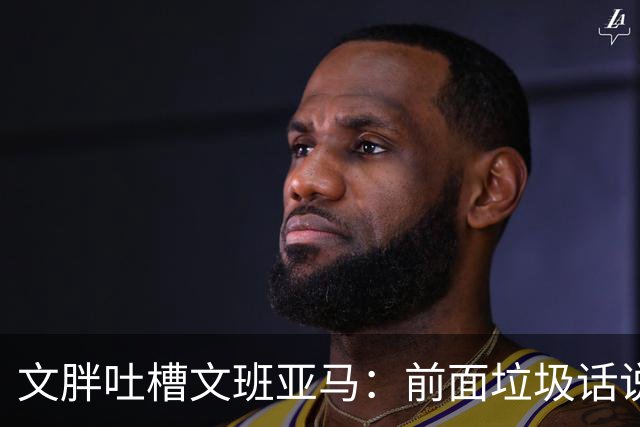 文胖吐槽文班亚马：前面垃圾话说得响 关键时刻却跑不动了